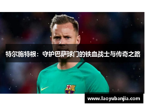 特尔施特根：守护巴萨球门的铁血战士与传奇之路