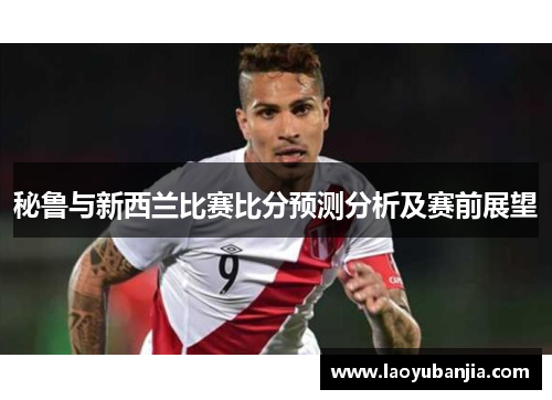 秘鲁与新西兰比赛比分预测分析及赛前展望