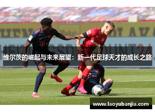 维尔茨的崛起与未来展望：新一代足球天才的成长之路